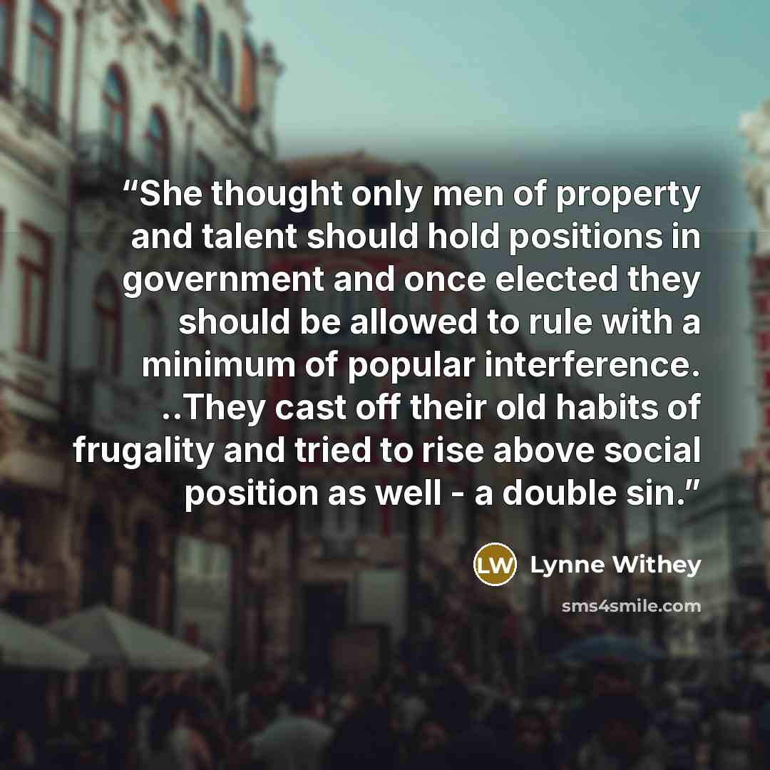 “She thought only men of property and talent should hold positions in government and once elected they should be allowed to rule with a minimum of popular interference. ..They cast off their old habits of frugality and tried to rise above social position as well - a double sin.” quote by Lynne Withey