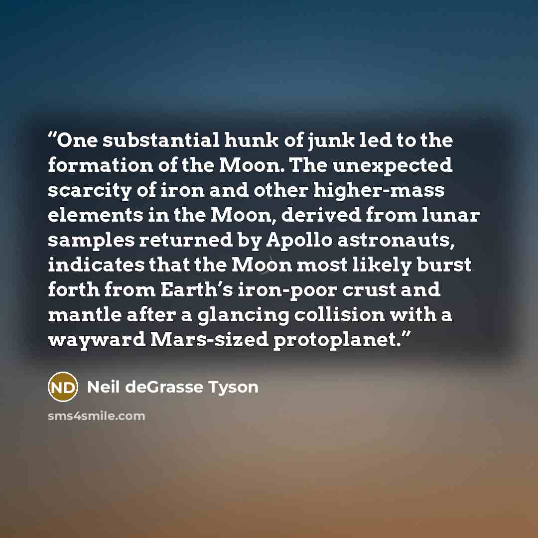 “One substantial hunk of junk led to the formation of the Moon. The unexpected scarcity of iron and other higher-mass elements in the Moon, derived from lunar samples returned by Apollo astronauts, indicates that the Moon most likely burst forth from Earth’s iron-poor crust and mantle after a…” quote by Neil deGrasse Tyson