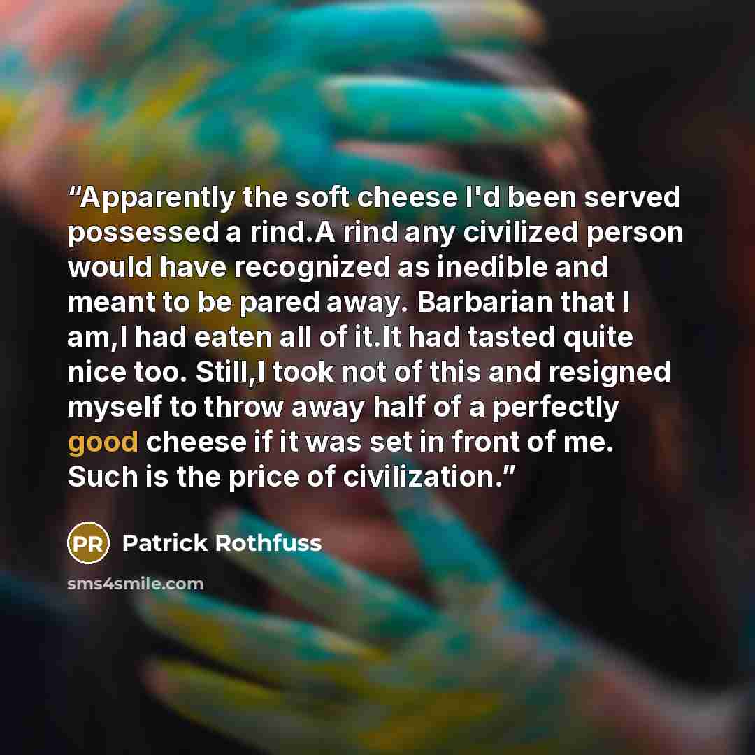 “Apparently the soft cheese I'd been served possessed a rind.A rind any civilized person would have recognized as inedible and meant to be pared away. Barbarian that I am,I had eaten all of it.It had tasted quite nice too. Still,I took not of this and resigned myself to throw away half of a…” quote by Patrick Rothfuss