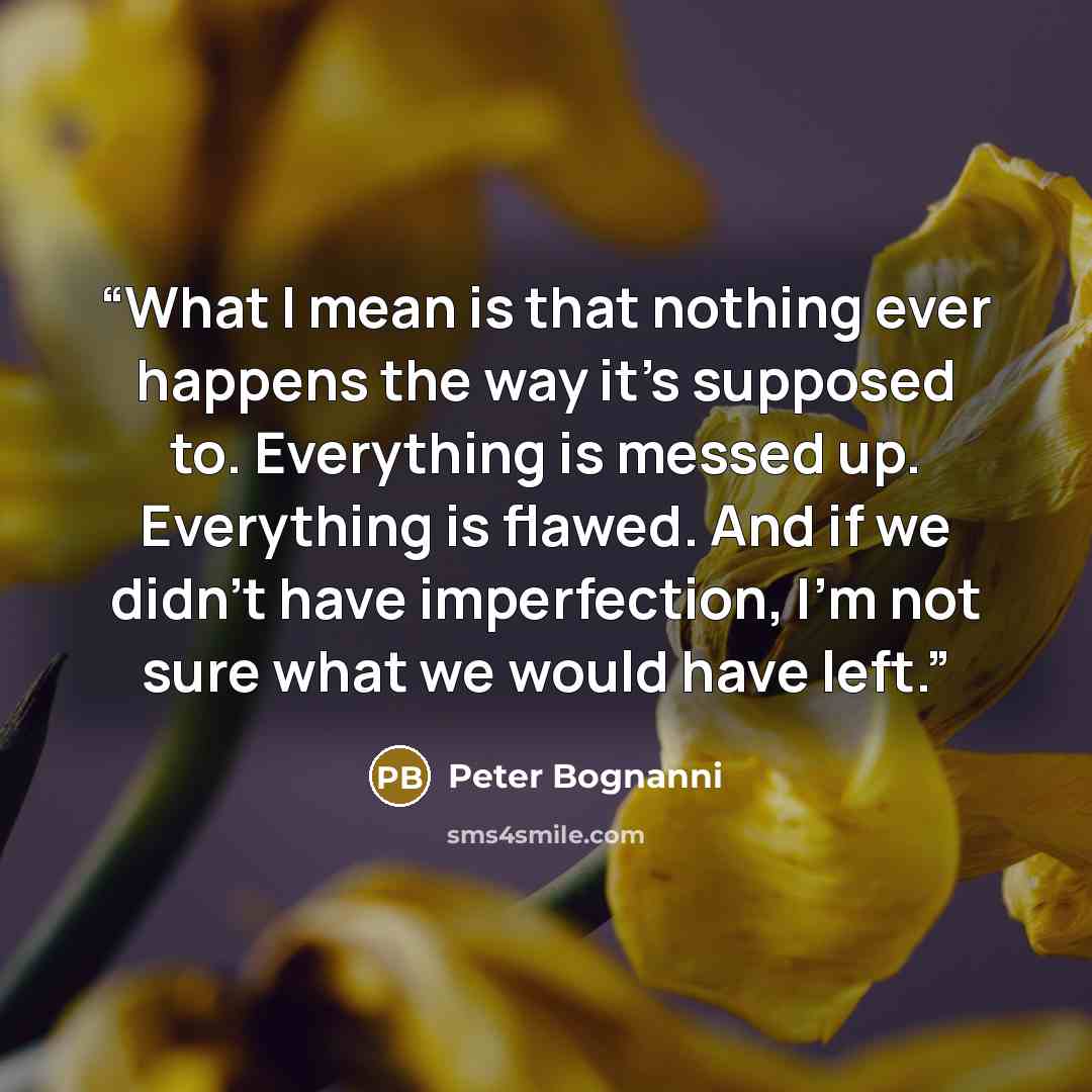 “What I mean is that nothing ever happens the way it’s supposed to. Everything is messed up. Everything is flawed. And if we didn’t have imperfection, I’m not sure what we would have left.” quote by Peter Bognanni