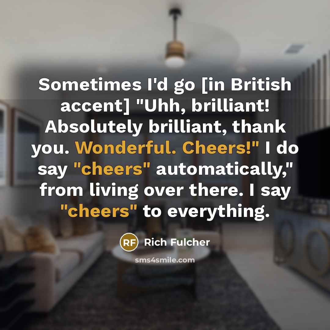 “Sometimes I'd go [in British accent] "Uhh, brilliant! Absolutely brilliant, thank you. Wonderful. Cheers!" I do say "cheers" automatically," from living over there. I say "cheers" to everything.” quote by Rich Fulcher