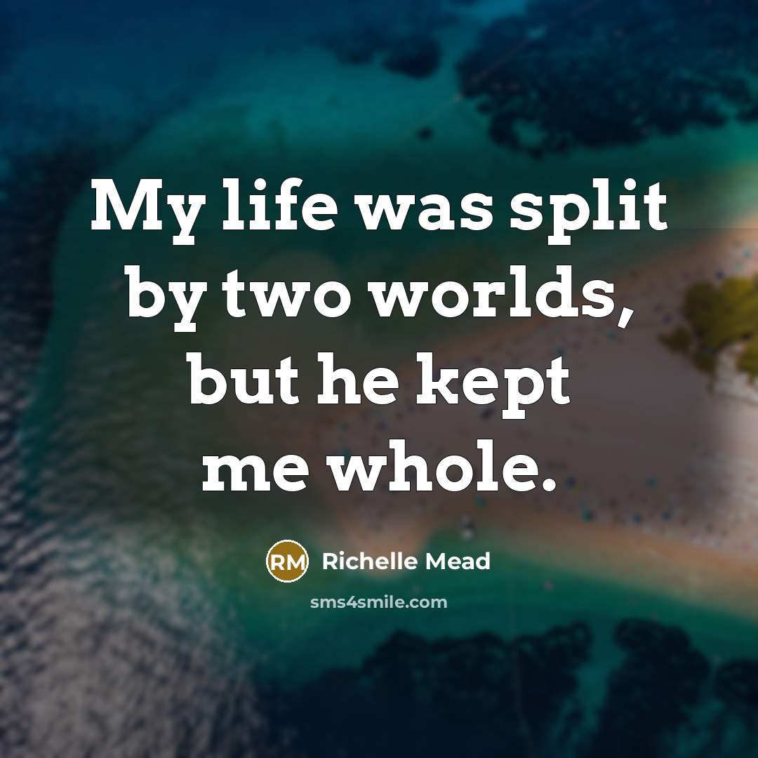 “My life was split by two worlds, but he kept…” quote by Richelle Mead
