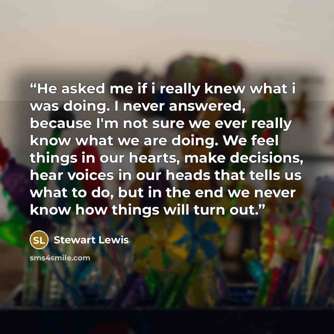 “He asked me if i really knew what i was doing. I never answered, because I'm not sure we ever really know what we are doing. We feel things in our hearts, make decisions, hear voices in our heads that tells us what to do, but in the end we never know how things will turn out.” quote by Stewart Lewis