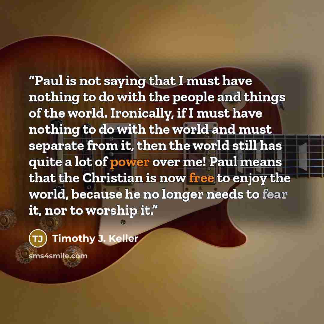 “Paul is not saying that I must have nothing to do with the people and things of the world. Ironically, if I must have nothing to do with the world and must separate from it, then the world still has quite a lot of power over me! Paul means that the Christian is now free to enjoy the world, because…” quote by Timothy J. Keller