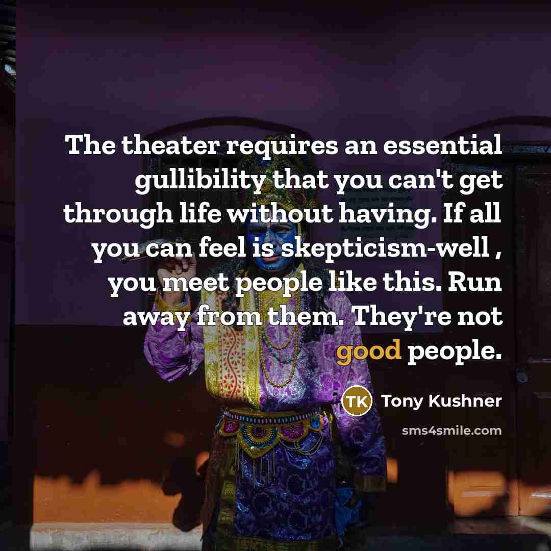 “The theater requires an essential gullibility that you can't get through life without having. If all you can feel is skepticism-well , you meet people like this. Run away from them. They're not good people.” quote by Tony Kushner