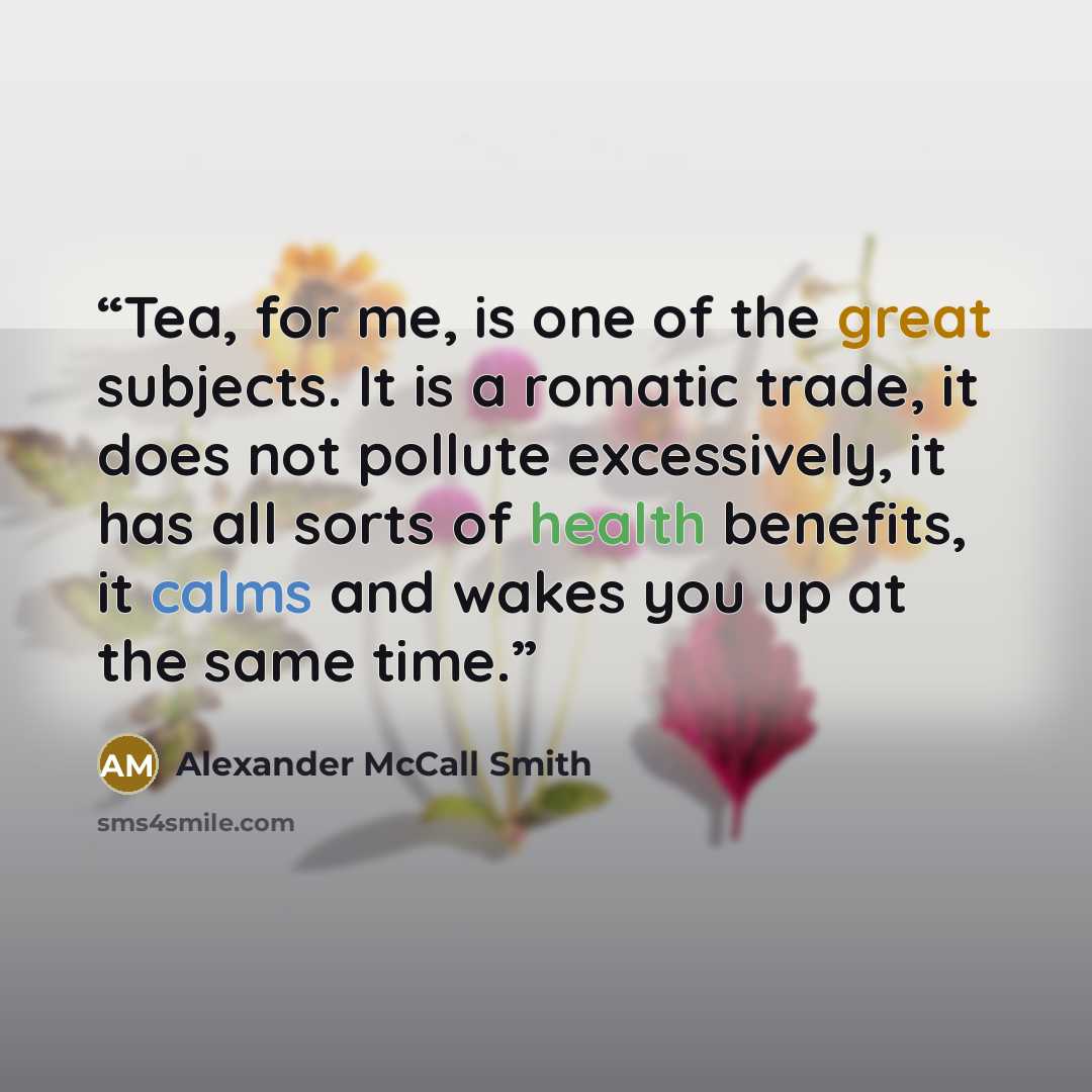 “Tea, for me, is one of the great subjects. It is a romatic trade, it does not pollute excessively, it has all sorts of health benefits, it calms and wakes you up at the same time.” quote by Alexander McCall Smith