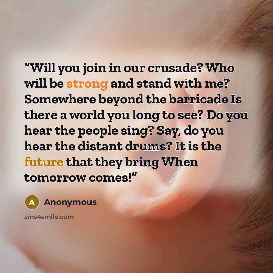 “Will you join in our crusade? Who will be strong and stand with me? Somewhere beyond the barricade Is there a world you long to see? Do you hear the people sing? Say, do you hear the distant drums? It is the future that they bring When tomorrow comes!” quote by Anonymous