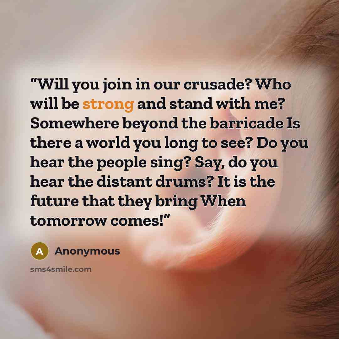 “Will you join in our crusade? Who will be strong and stand with me? Somewhere beyond the barricade Is there a world you long to see? Do you hear the people sing? Say, do you hear the distant drums? It is the future that they bring When tomorrow comes!” quote by Anonymous