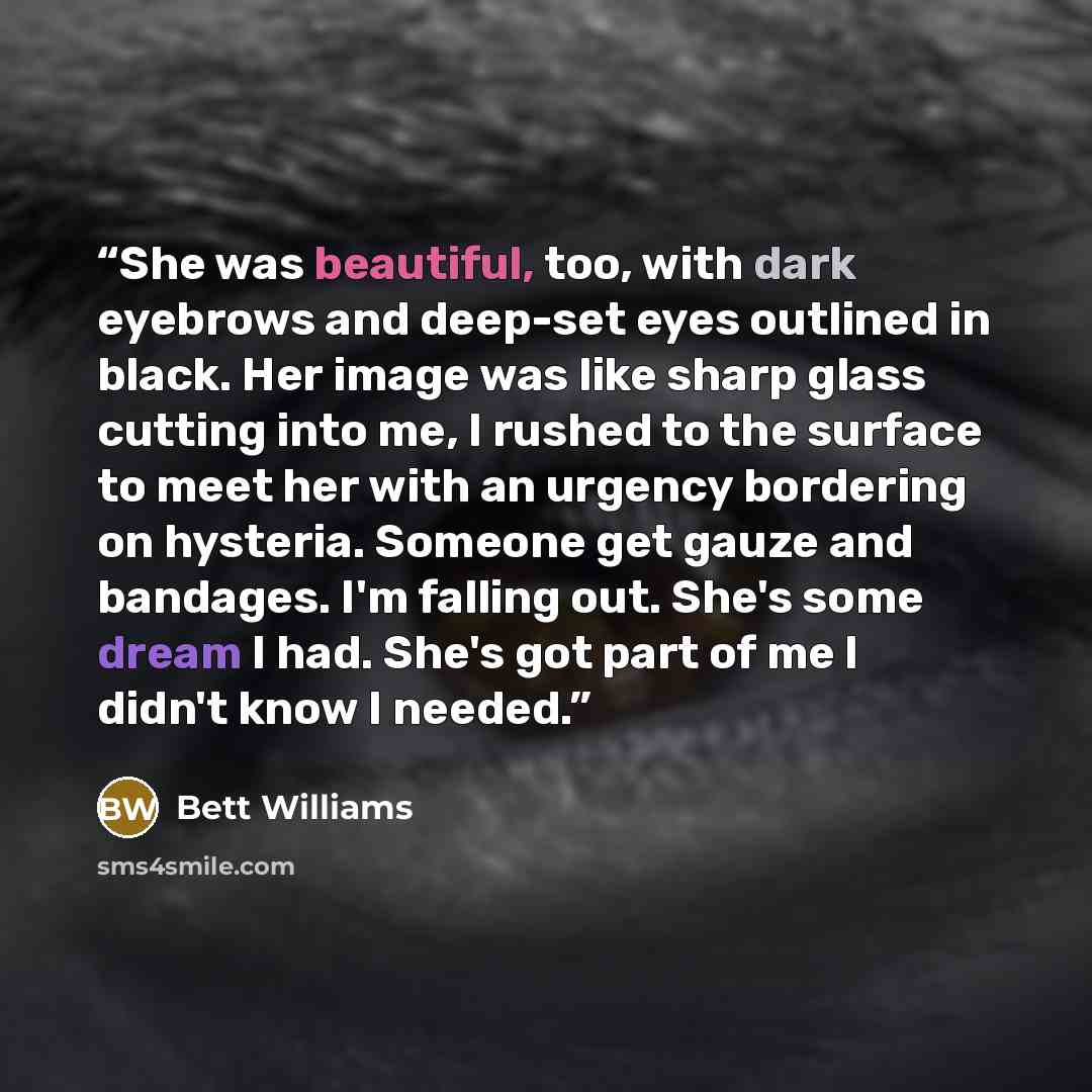 “She was beautiful, too, with dark eyebrows and deep-set eyes outlined in black. Her image was like sharp glass cutting into me, I rushed to the surface to meet her with an urgency bordering on hysteria. Someone get gauze and bandages. I'm falling out. She's some dream I had. She's got part of me I…” quote by Bett Williams