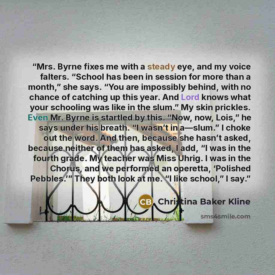 “Mrs. Byrne fixes me with a steady eye, and my voice falters. “School has been in session for more than a month,” she says. “You are impossibly behind, with no chance of catching up this year. And Lord knows what your schooling was like in the slum.” My skin prickles. Even Mr. Byrne is startled by…” quote by Christina Baker Kline