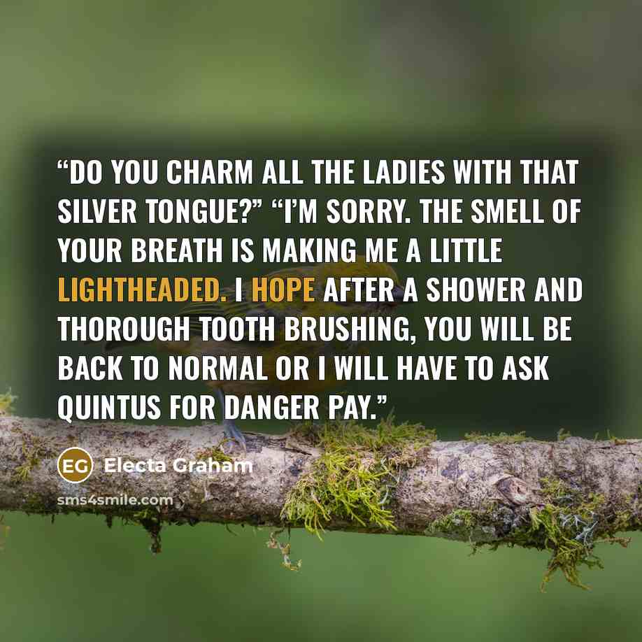 “Do you charm all the ladies with that silver tongue?” “I’m sorry. The smell of your breath is making me a little lightheaded. I hope after a shower and thorough tooth brushing, you will be back to normal or I will have to ask Quintus for danger pay.” quote by Electa Graham