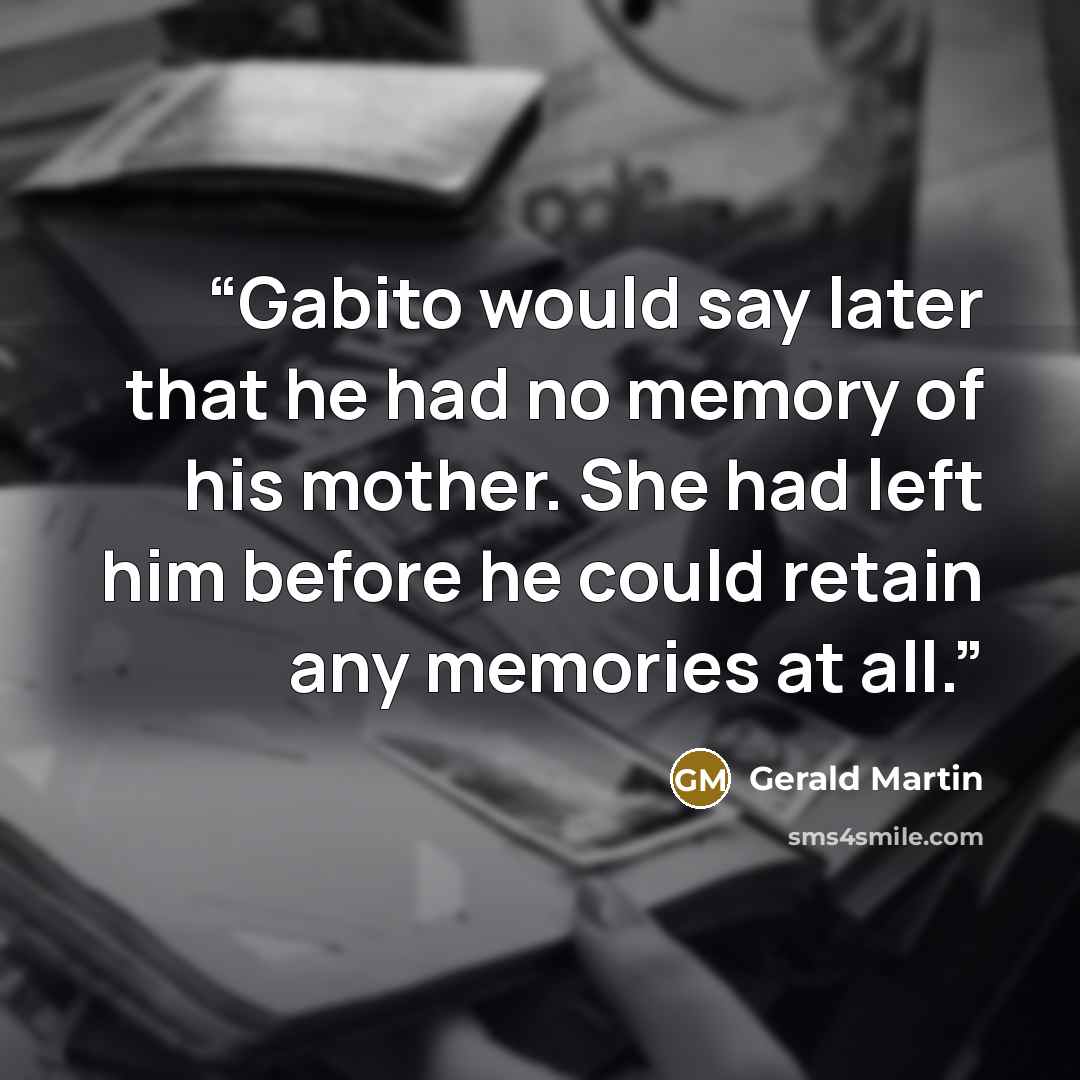 “Gabito would say later that he had no memory of his mother. She had left him before he could retain any memories at all.” quote by Gerald Martin