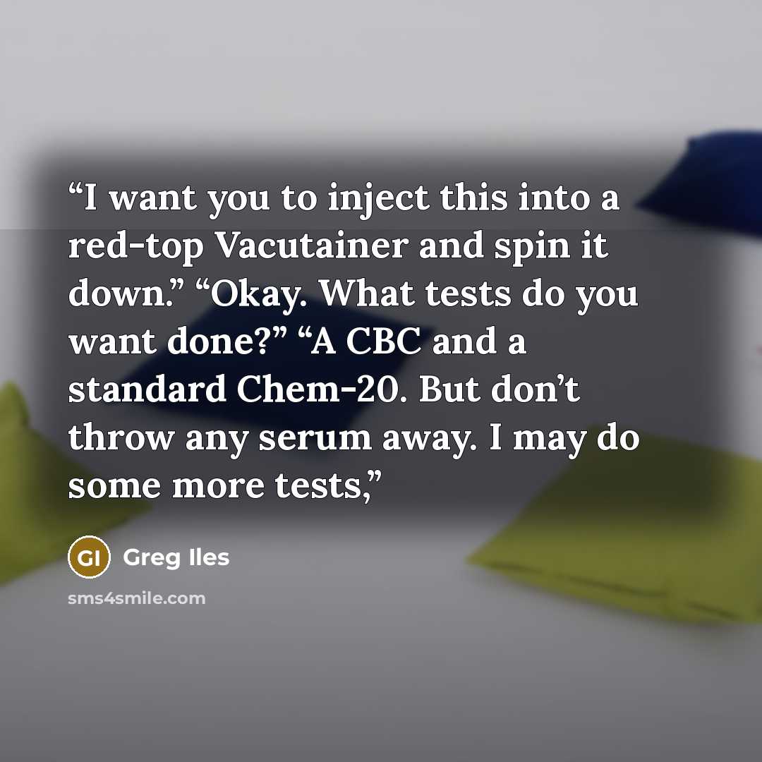 “I want you to inject this into a red-top Vacutainer and spin it down.” “Okay. What tests do you want done?” “A CBC and a standard Chem-20. But don’t throw any serum away. I may do some more tests,” quote by Greg Iles