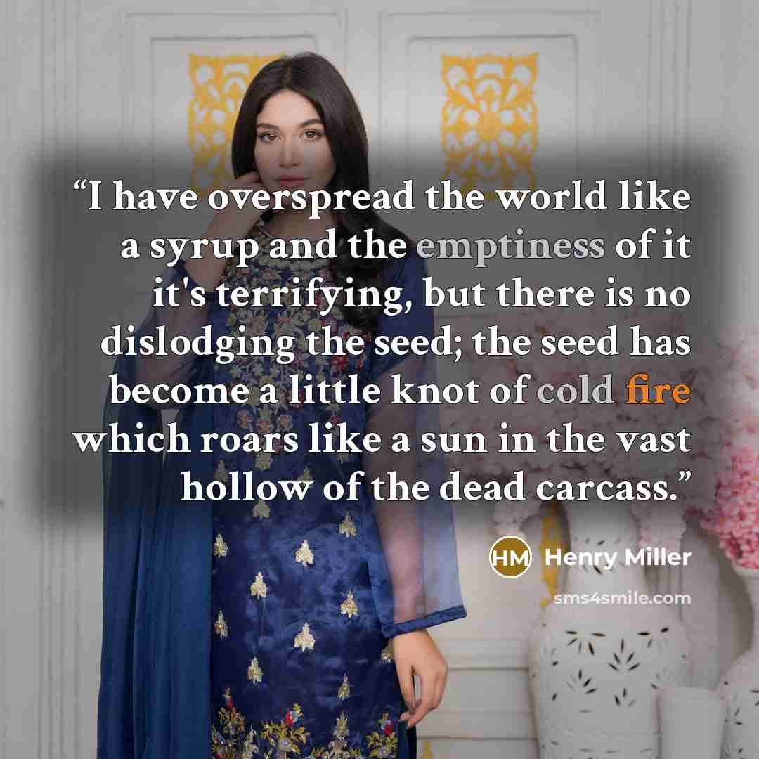 “I have overspread the world like a syrup and the emptiness of it it's terrifying, but there is no dislodging the seed; the seed has become a little knot of cold fire which roars like a sun in the vast hollow of the dead carcass.” quote by Henry Miller