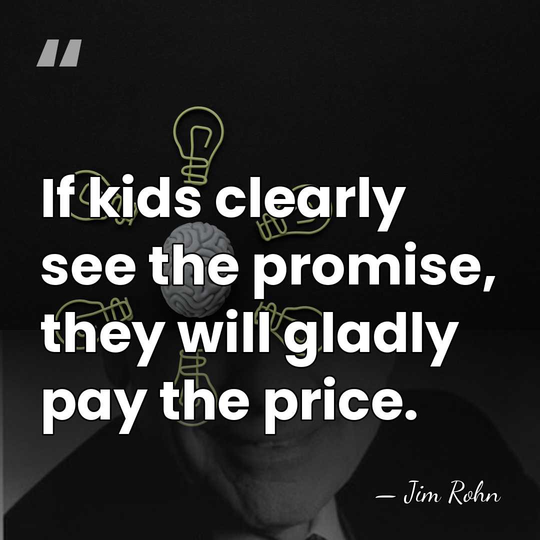 If kids clearly see the promise, they will gladly pay the price. - Jim Rohn