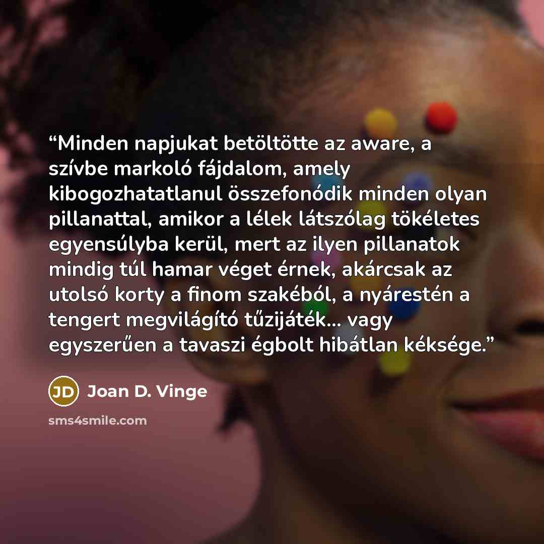 “Minden napjukat betöltötte az aware, a szívbe markoló fájdalom, amely kibogozhatatlanul összefonódik minden olyan pillanattal, amikor a lélek látszólag tökéletes egyensúlyba kerül, mert az ilyen pillanatok mindig túl hamar véget érnek, akárcsak az utolsó korty a finom szakéból, a nyárestén a…” quote by Joan D. Vinge