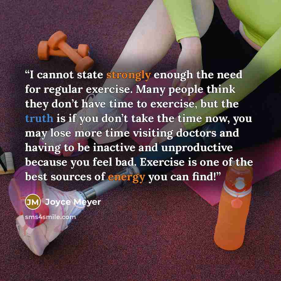 “I cannot state strongly enough the need for regular exercise. Many people think they don’t have time to exercise, but the truth is if you don’t take the time now, you may lose more time visiting doctors and having to be inactive and unproductive because you feel bad. Exercise is one of the best…” quote by Joyce Meyer