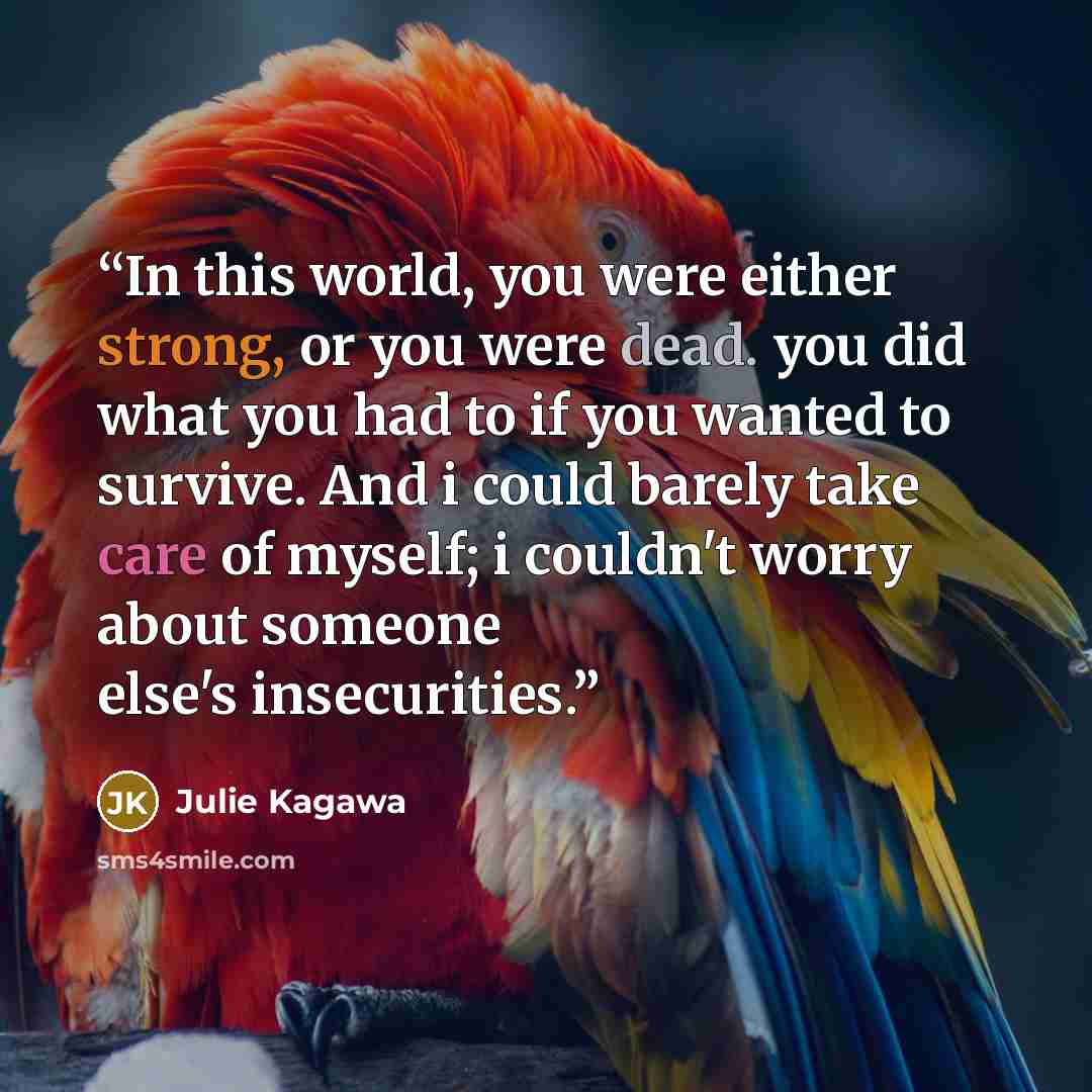 “In this world, you were either strong, or you were dead. you did what you had to if you wanted to survive. And i could barely take care of myself; i couldn't worry about someone else's insecurities.” quote by Julie Kagawa