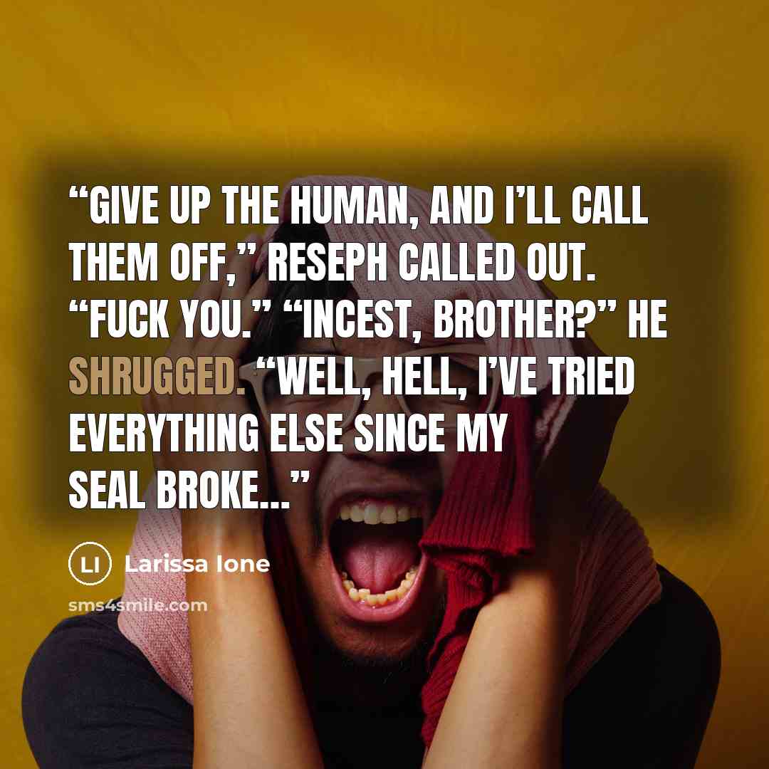 “Give up the human, and I’ll call them off,” Reseph called out. “Fuck you.” “Incest, brother?” He shrugged. “Well, hell, I’ve tried everything else since my Seal broke…” quote by Larissa Ione