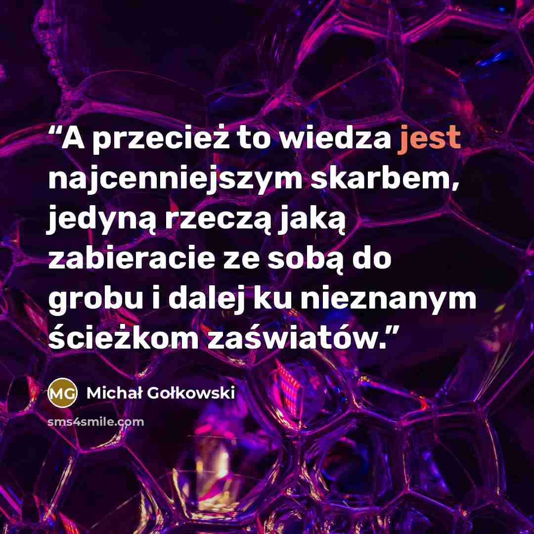 “A przecież to wiedza jest najcenniejszym skarbem, jedyną rzeczą jaką zabieracie ze sobą do grobu i dalej ku nieznanym ścieżkom zaświatów.” quote by Michał Gołkowski