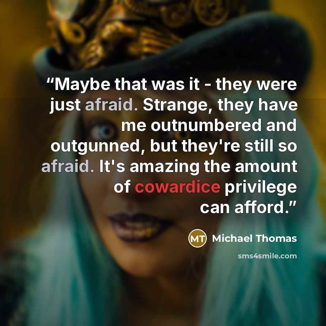 “Maybe that was it - they were just afraid. Strange, they have me outnumbered and outgunned, but they're still so afraid. It's amazing the amount of cowardice privilege can afford.” quote by Michael Thomas