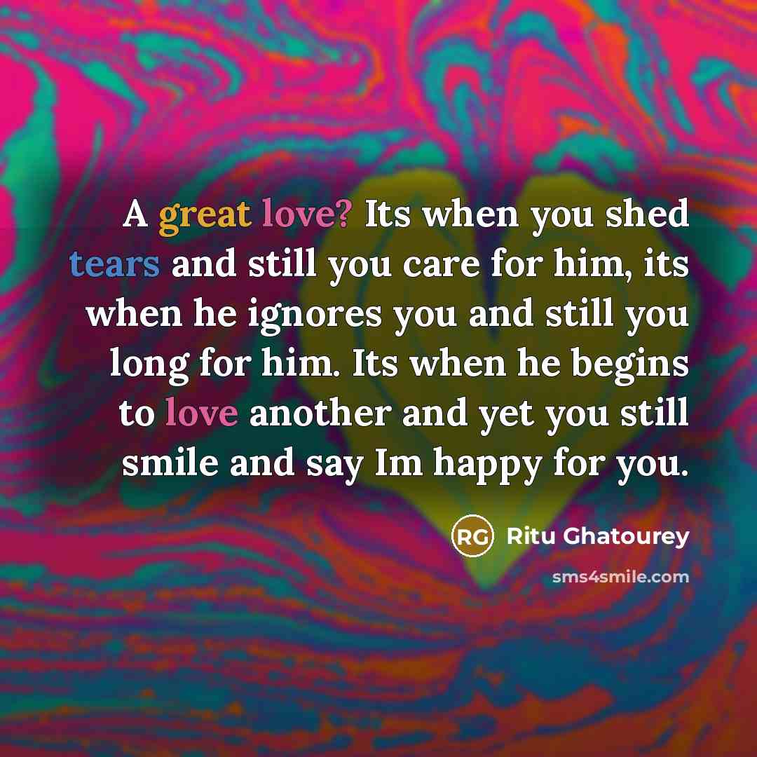 “A great love? Its when you shed tears and still you care for him, its when he ignores you and still you long for him. Its when he begins to love another and yet you still smile and say Im happy for you.” quote by Ritu Ghatourey