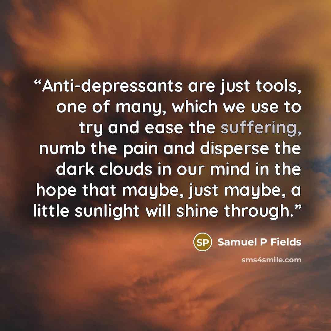 “Anti-depressants are just tools, one of many, which we use to try and ease the suffering, numb the pain and disperse the dark clouds in our mind in the hope that maybe, just maybe, a little sunlight will shine through.” quote by Samuel P Fields