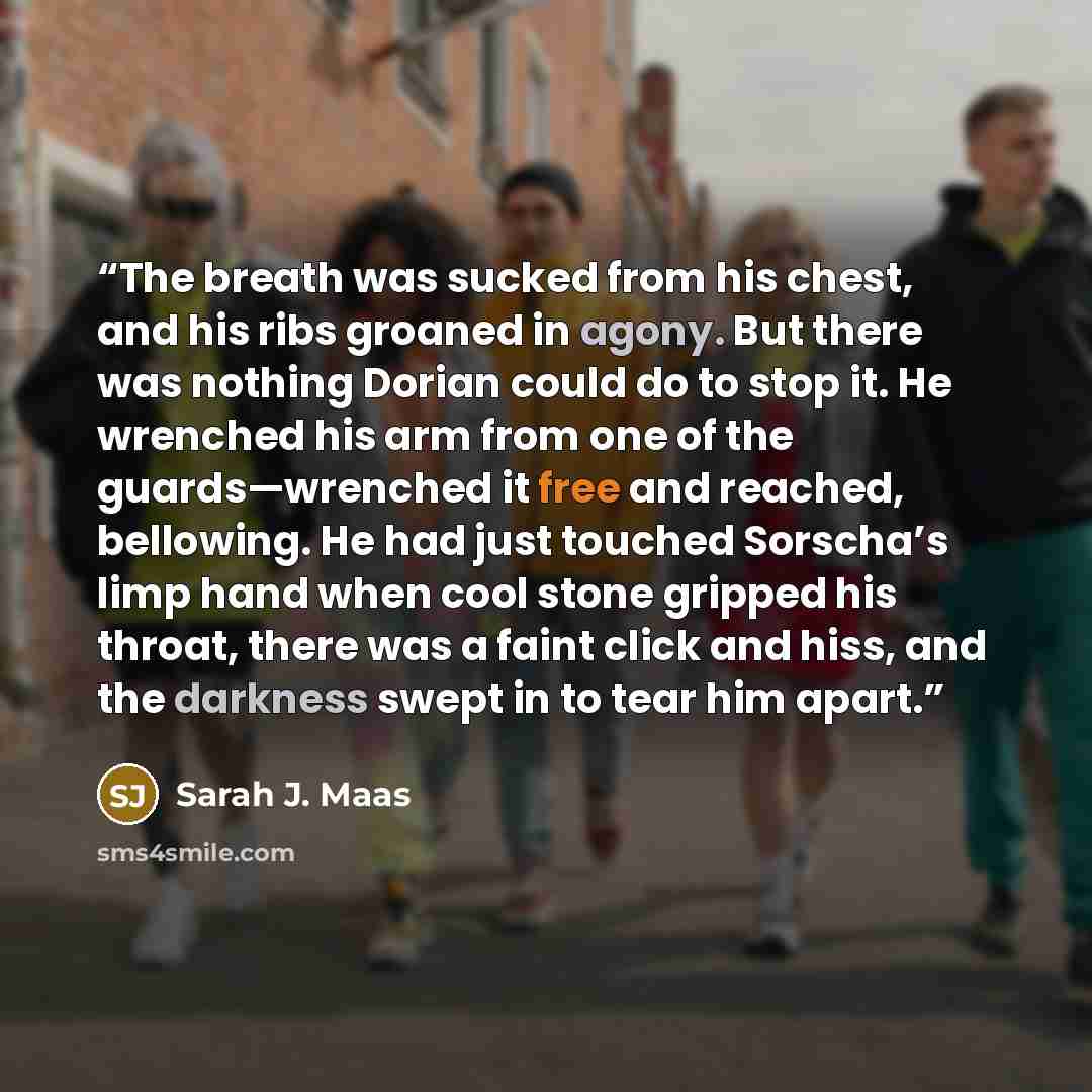 “The breath was sucked from his chest, and his ribs groaned in agony. But there was nothing Dorian could do to stop it. He wrenched his arm from one of the guards—wrenched it free and reached, bellowing. He had just touched Sorscha’s limp hand when cool stone gripped his throat, there was a faint…” quote by Sarah J. Maas