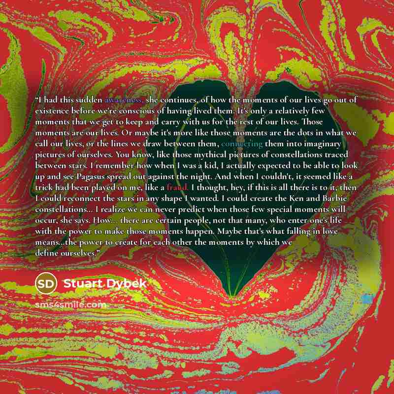 “I had this sudden awareness, she continues, of how the moments of our lives go out of existence before we're conscious of having lived them. It's only a relatively few moments that we get to keep and carry with us for the rest of our lives. Those moments are our lives. Or maybe it's more like…” quote by Stuart Dybek