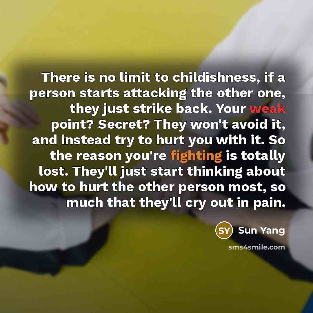 “There is no limit to childishness, if a person starts attacking the other one, they just strike back. Your weak point? Secret? They won't avoid it, and instead try to hurt you with it. So the reason you're fighting is totally lost. They'll just start thinking about how to hurt the other person…” quote by Sun Yang