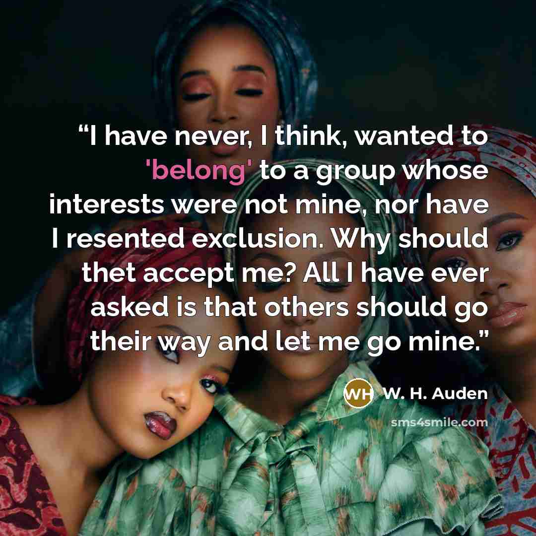 “I have never, I think, wanted to 'belong' to a group whose interests were not mine, nor have I resented exclusion. Why should thet accept me? All I have ever asked is that others should go their way and let me go mine.” quote by W. H. Auden