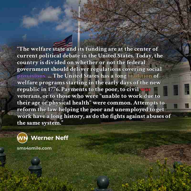 “The welfare state and its funding are at the center of current political debate in the United States. Today, the country is divided on whether or not the federal government should deliver regulations covering social provisions. ... The United States has a long tradition of welfare programs…” quote by Werner Neff