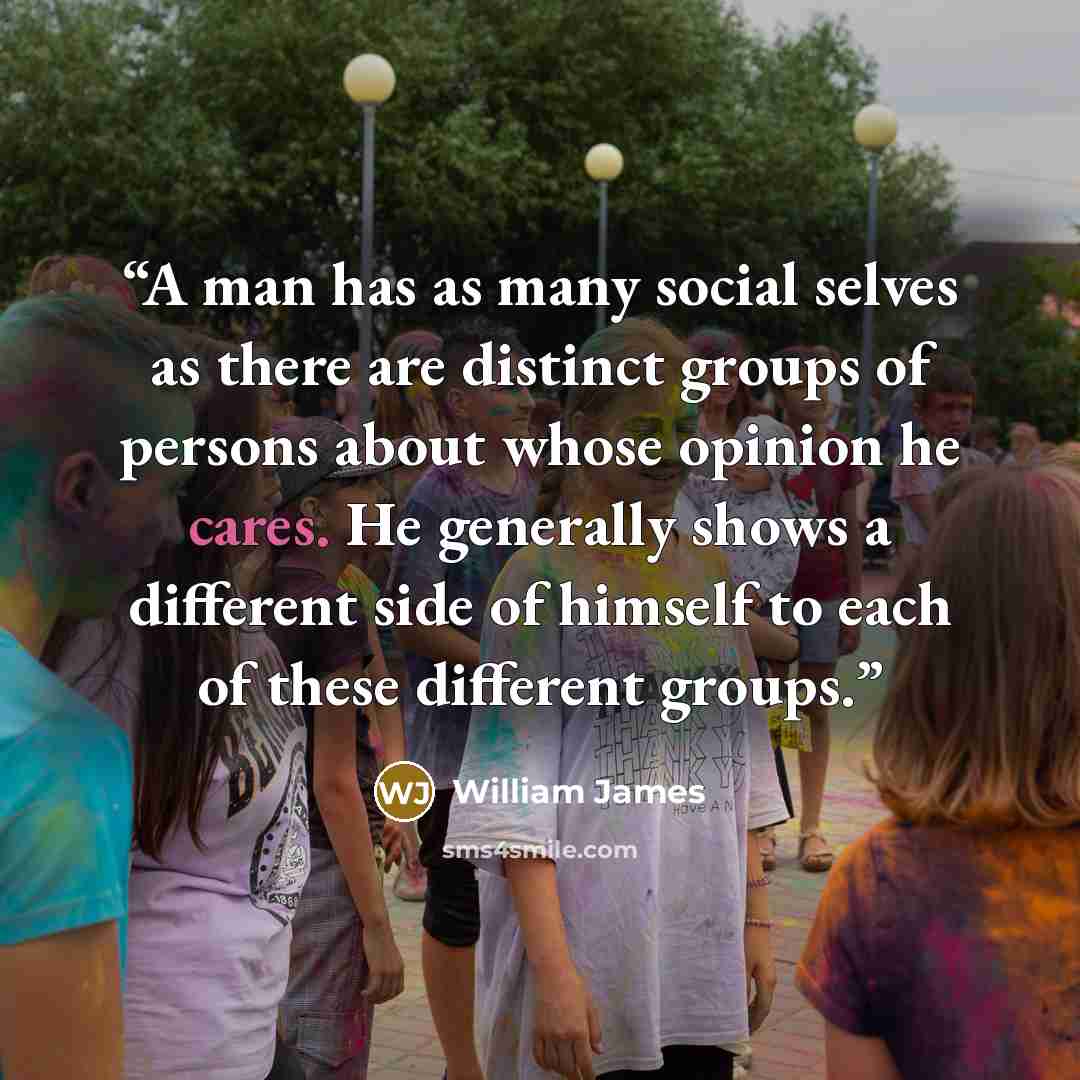 “A man has as many social selves as there are distinct groups of persons about whose opinion he cares. He generally shows a different side of himself to each of these different groups.” quote by William James