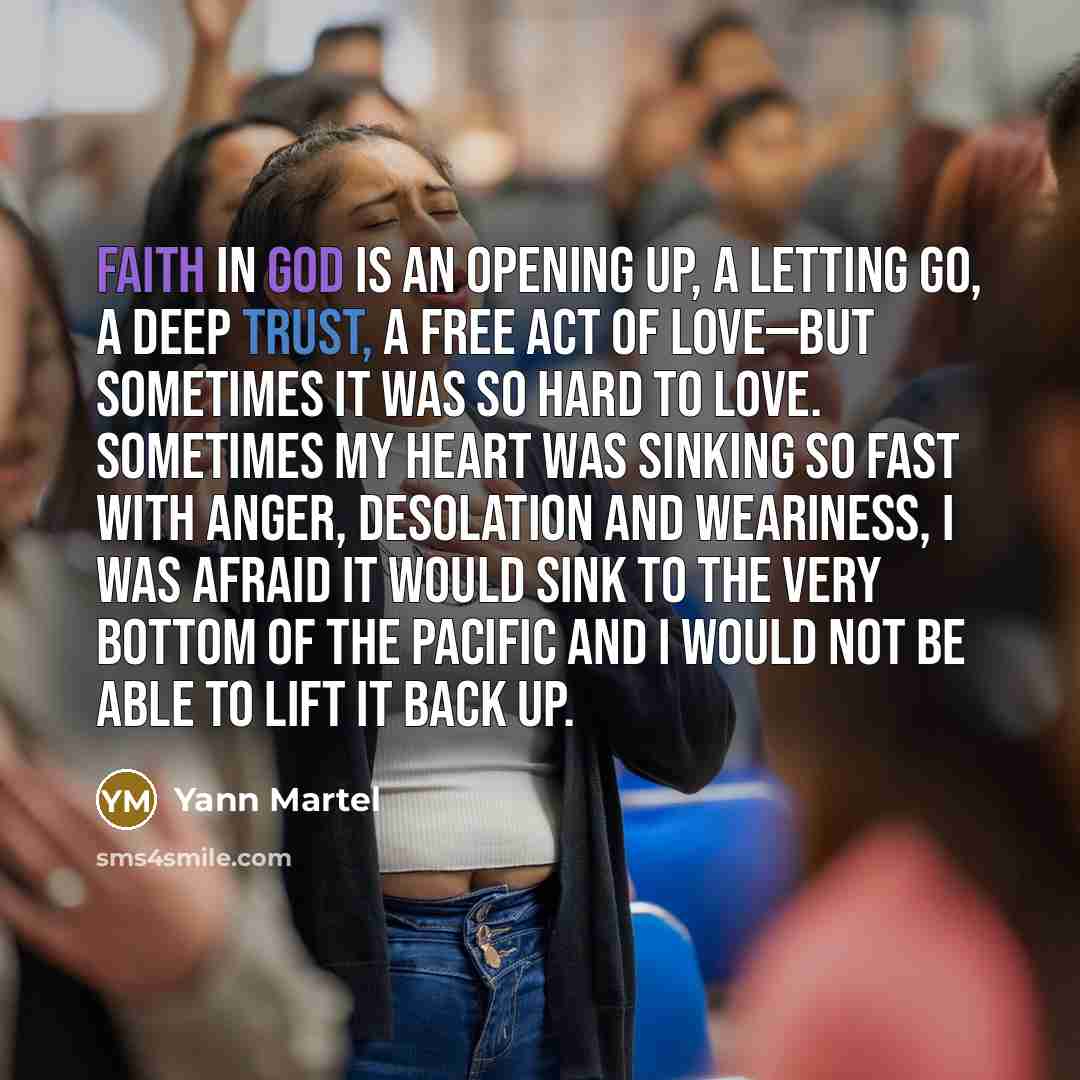 “Faith in God is an opening up, a letting go, a deep trust, a free act of love—but sometimes it was so hard to love. Sometimes my heart was sinking so fast with anger, desolation and weariness, I was afraid it would sink to the very bottom of the Pacific and I would not be able to lift it back up.” quote by Yann Martel