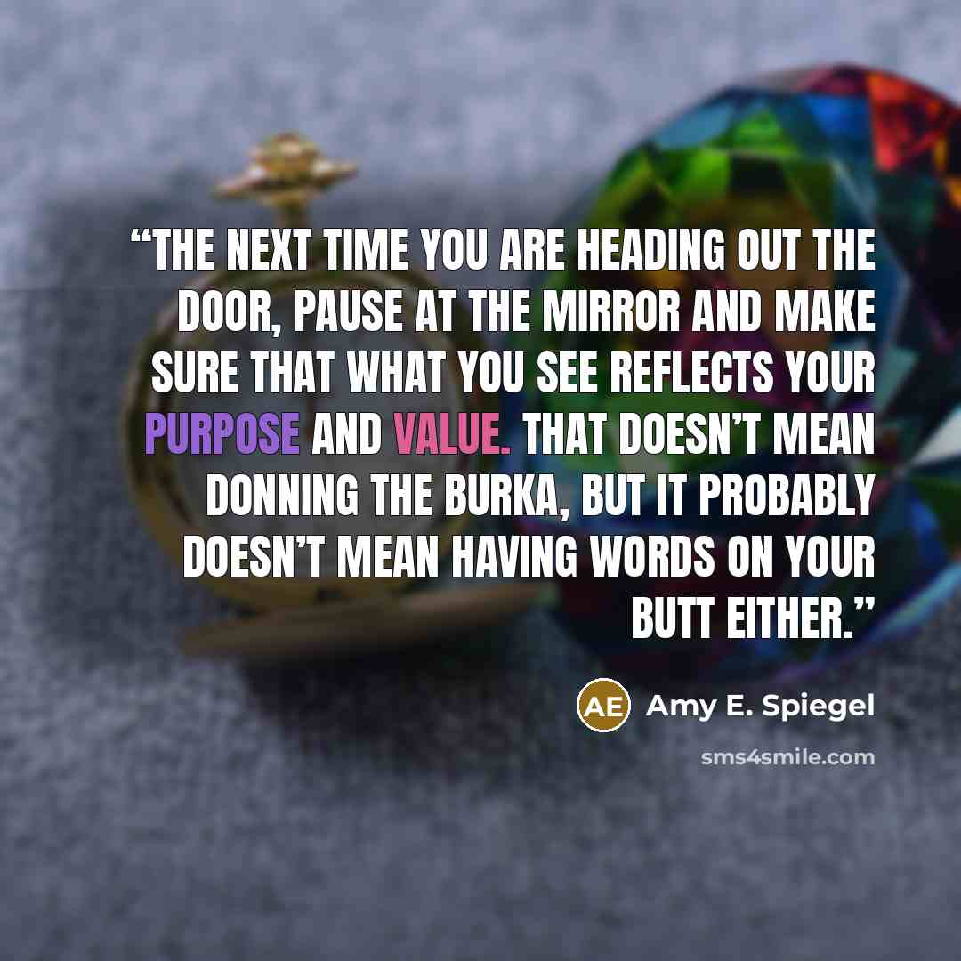 “The next time you are heading out the door, pause at the mirror and make sure that what you see reflects your purpose and value. That doesn’t mean donning the burka, but it probably doesn’t mean having words on your butt either.” quote by Amy E. Spiegel