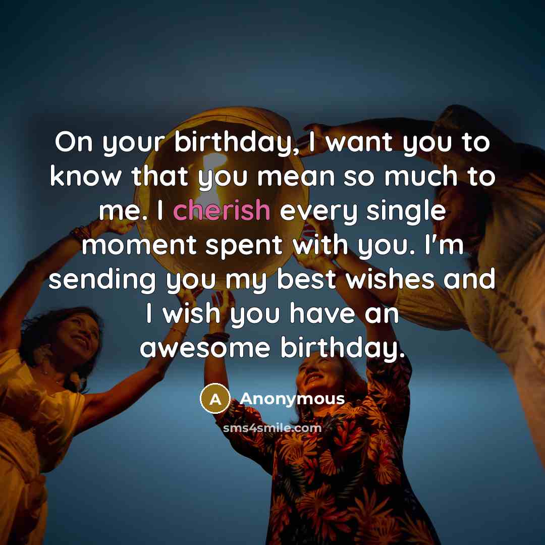 “On your birthday, I want you to know that you mean so much to me. I cherish every single moment spent with you. I'm sending you my best wishes and I wish you have an awesome birthday.” quote by Anonymous