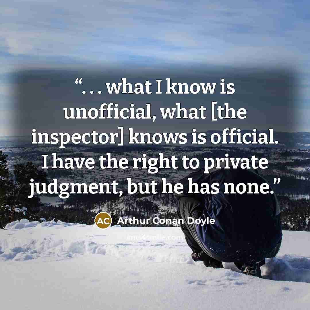 “. . . what I know is unofficial, what [the inspector] knows is official. I have the right to private judgment, but he has none.” quote by Arthur Conan Doyle