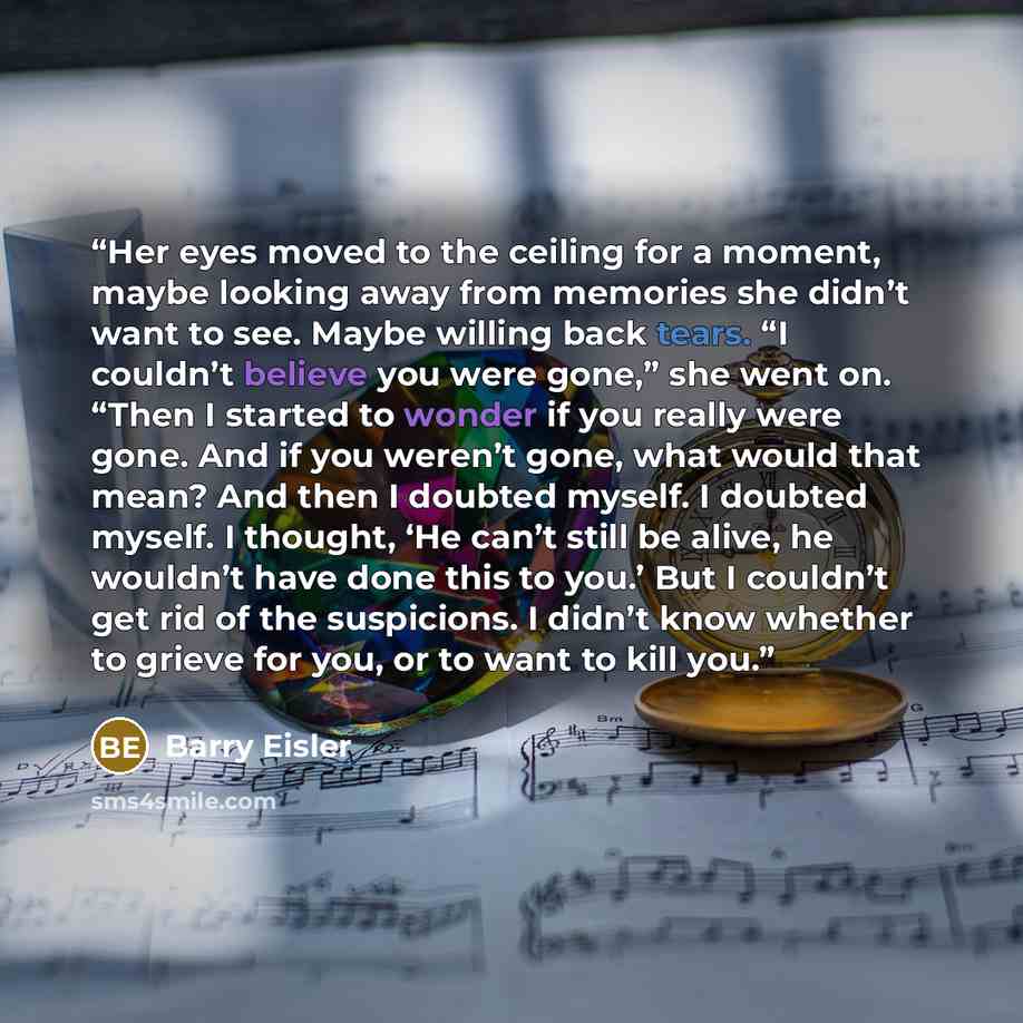 “Her eyes moved to the ceiling for a moment, maybe looking away from memories she didn’t want to see. Maybe willing back tears. “I couldn’t believe you were gone,” she went on. “Then I started to wonder if you really were gone. And if you weren’t gone, what would that mean? And then I doubted…” quote by Barry Eisler