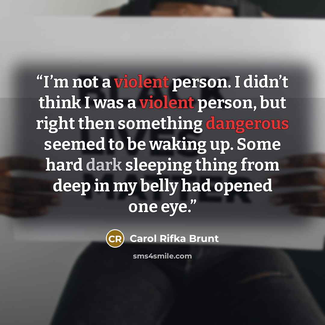 “I’m not a violent person. I didn’t think I was a violent person, but right then something dangerous seemed to be waking up. Some hard dark sleeping thing from deep in my belly had opened one eye.” quote by Carol Rifka Brunt