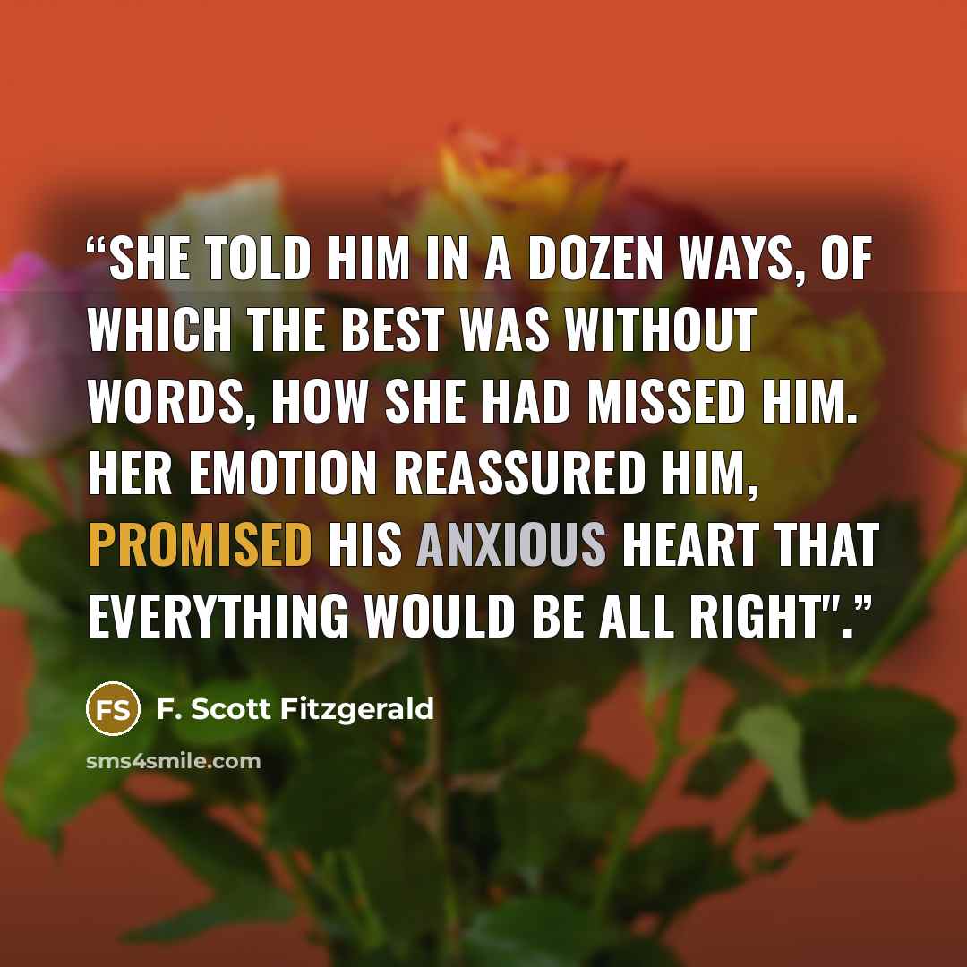 “She told him in a dozen ways, of which the best was without words, how she had missed him. Her emotion reassured him, promised his anxious heart that everything would be all right".” quote by F. Scott Fitzgerald