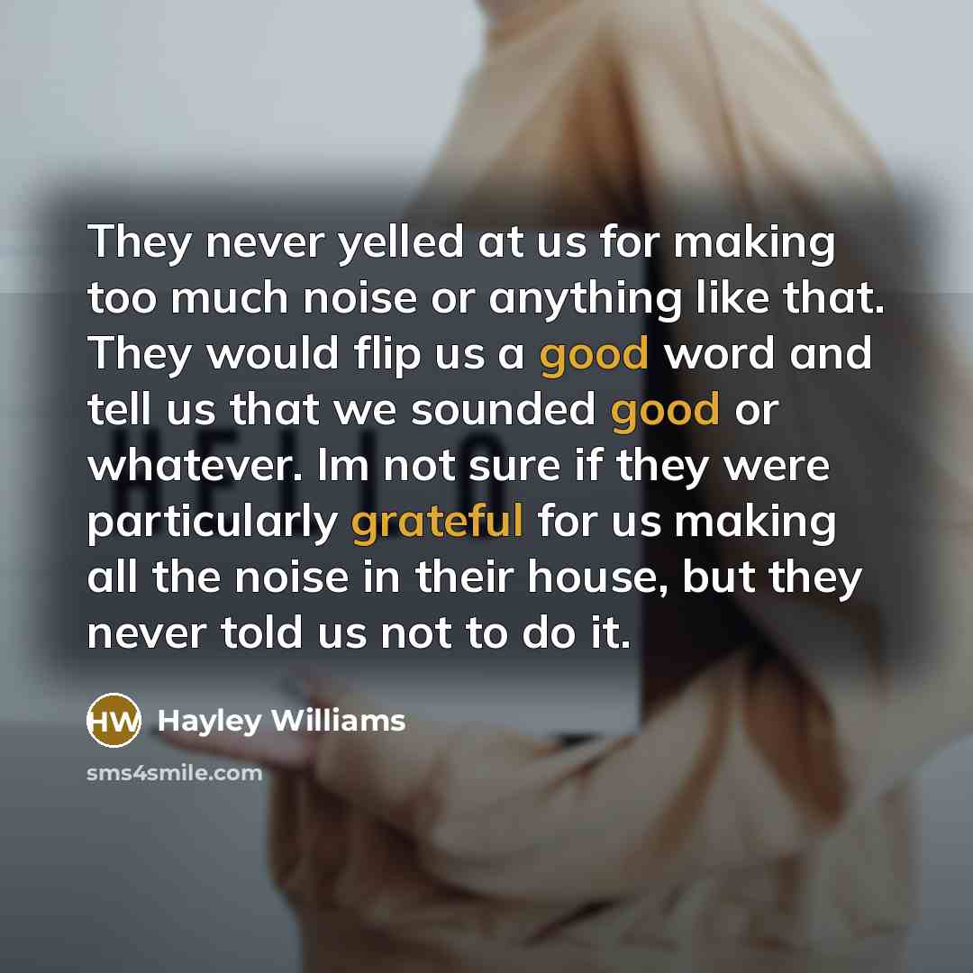 “They never yelled at us for making too much noise or anything like that. They would flip us a good word and tell us that we sounded good or whatever. Im not sure if they were particularly grateful for us making all the noise in their house, but they never told us not to do it.” quote by Hayley Williams