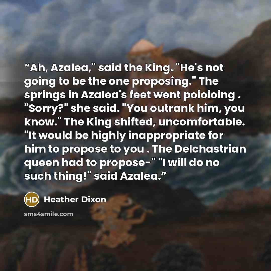 “Ah, Azalea," said the King. "He's not going to be the one proposing." The springs in Azalea's feet went poioioing . "Sorry?" she said. "You outrank him, you know." The King shifted, uncomfortable. "It would be highly inappropriate for him to propose to you . The Delchastrian queen had to propose-"…” quote by Heather Dixon