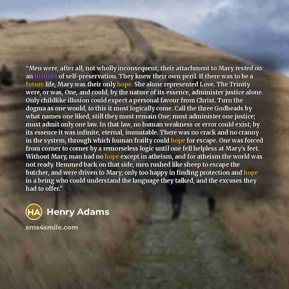“Men were, after all, not wholly inconsequent; their attachment to Mary rested on an instinct of self-preservation. They knew their own peril. If there was to be a future life, Mary was their only hope. She alone represented Love. The Trinity were, or was, One, and could, by the nature of its…” quote by Henry Adams