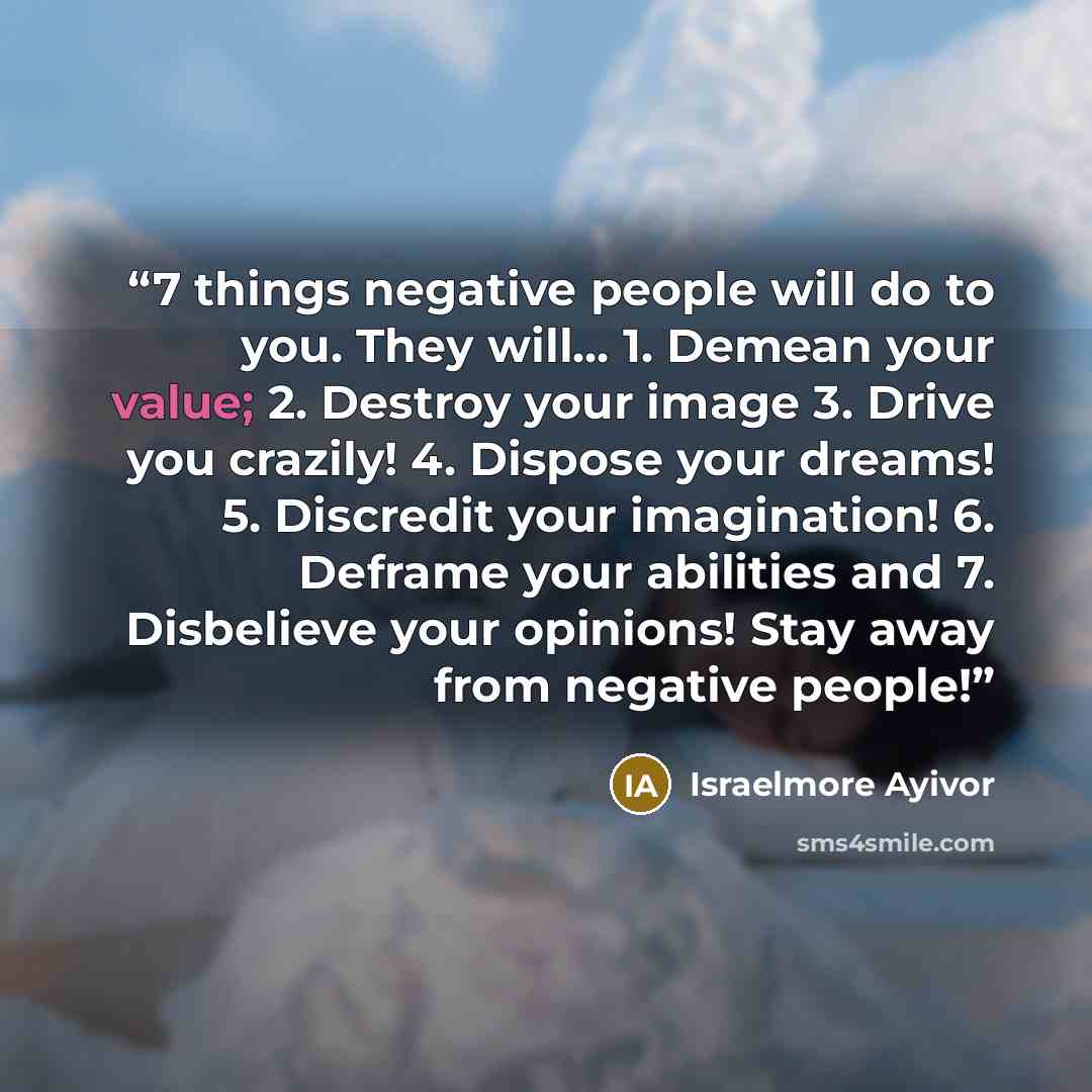 “7 things negative people will do to you. They will... 1. Demean your value; 2. Destroy your image 3. Drive you crazily! 4. Dispose your dreams! 5. Discredit your imagination! 6. Deframe your abilities and 7. Disbelieve your opinions! Stay away from negative people!” quote by Israelmore Ayivor