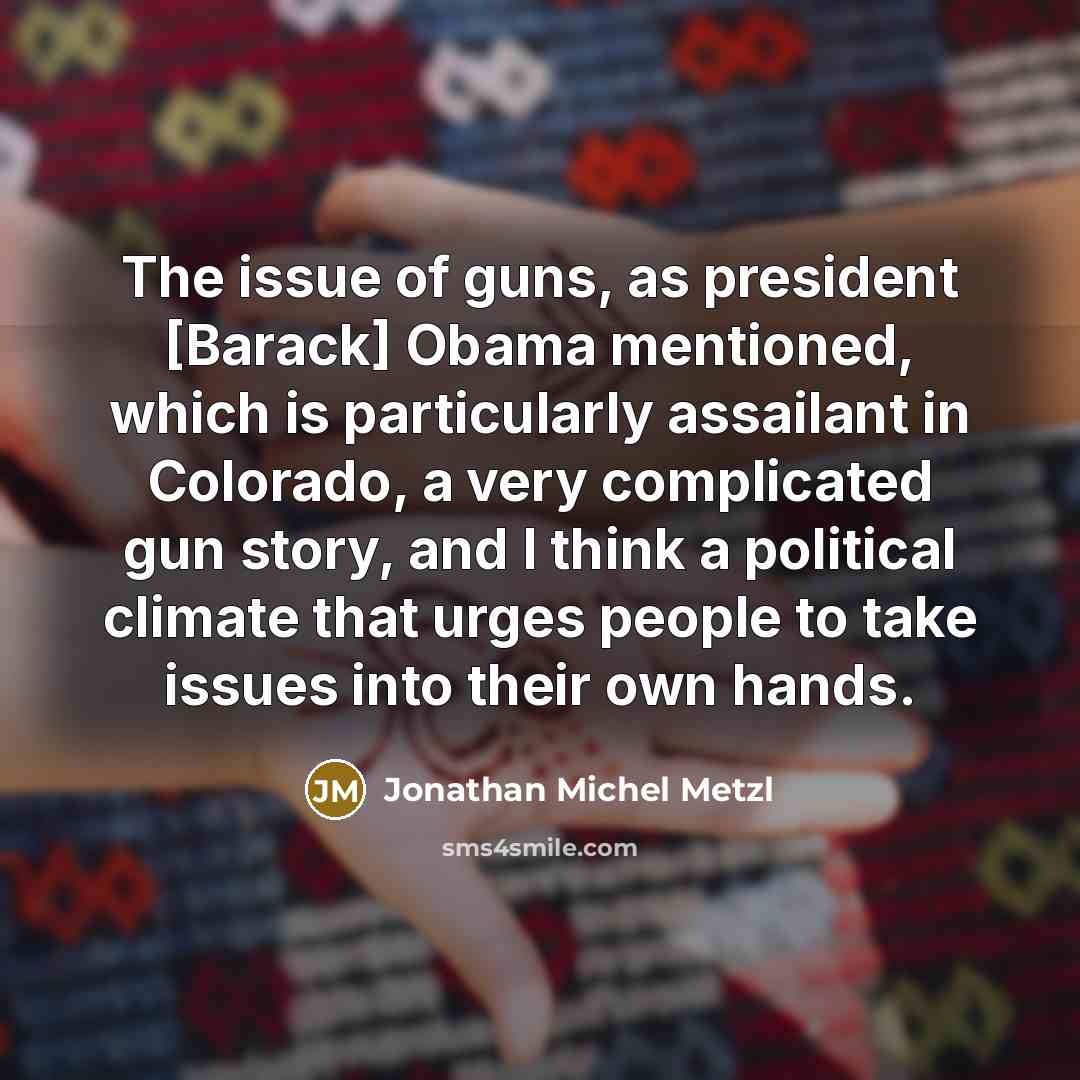“The issue of guns, as president [Barack] Obama mentioned, which is particularly assailant in Colorado, a very complicated gun story, and I think a political climate that urges people to take issues into their own hands.” quote by Jonathan Michel Metzl