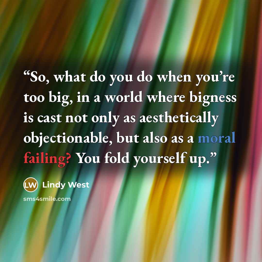 “So, what do you do when you’re too big, in a world where bigness is cast not only as aesthetically objectionable, but also as a moral failing? You fold yourself up.” quote by Lindy West