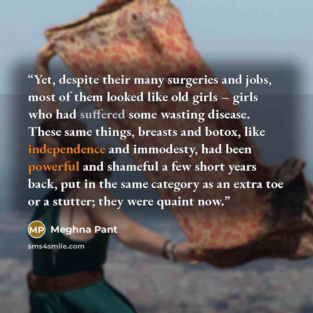 “Yet, despite their many surgeries and jobs, most of them looked like old girls – girls who had suffered some wasting disease. These same things, breasts and botox, like independence and immodesty, had been powerful and shameful a few short years back, put in the same category as an extra toe or a…” quote by Meghna Pant