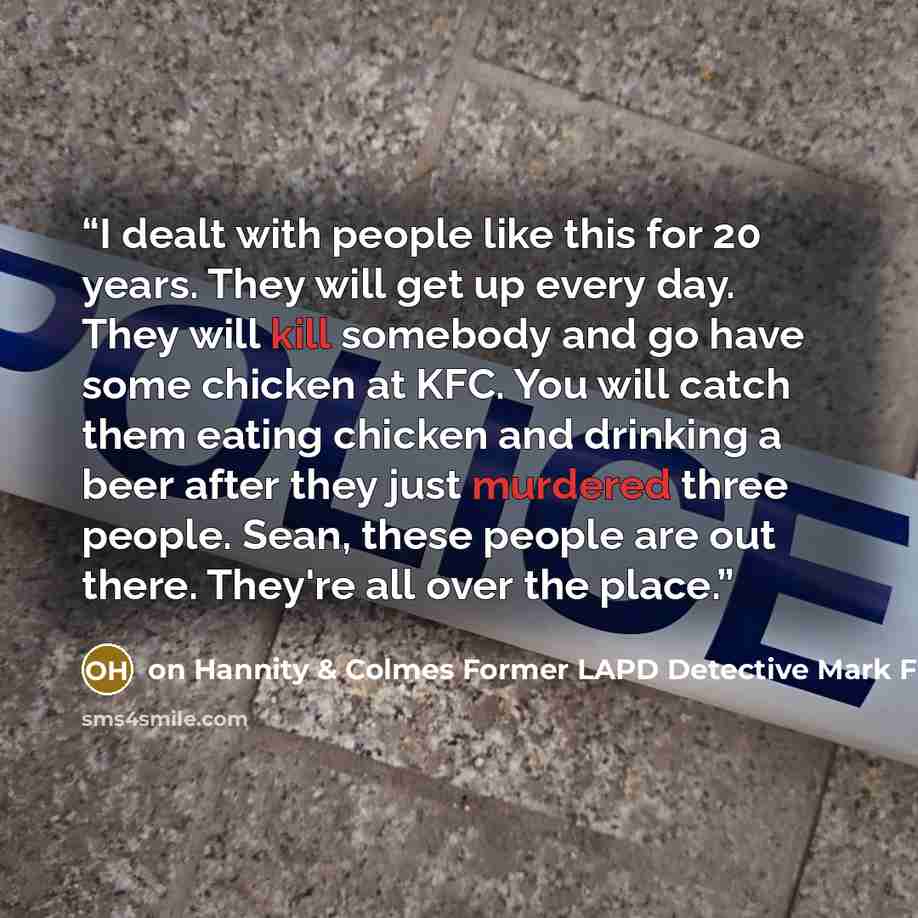 “I dealt with people like this for 20 years. They will get up every day. They will kill somebody and go have some chicken at KFC. You will catch them eating chicken and drinking a beer after they just murdered three people. Sean, these people are out there. They're all over the place.” quote by on Hannity & Colmes Former LAPD Detective Mark Fuhrman