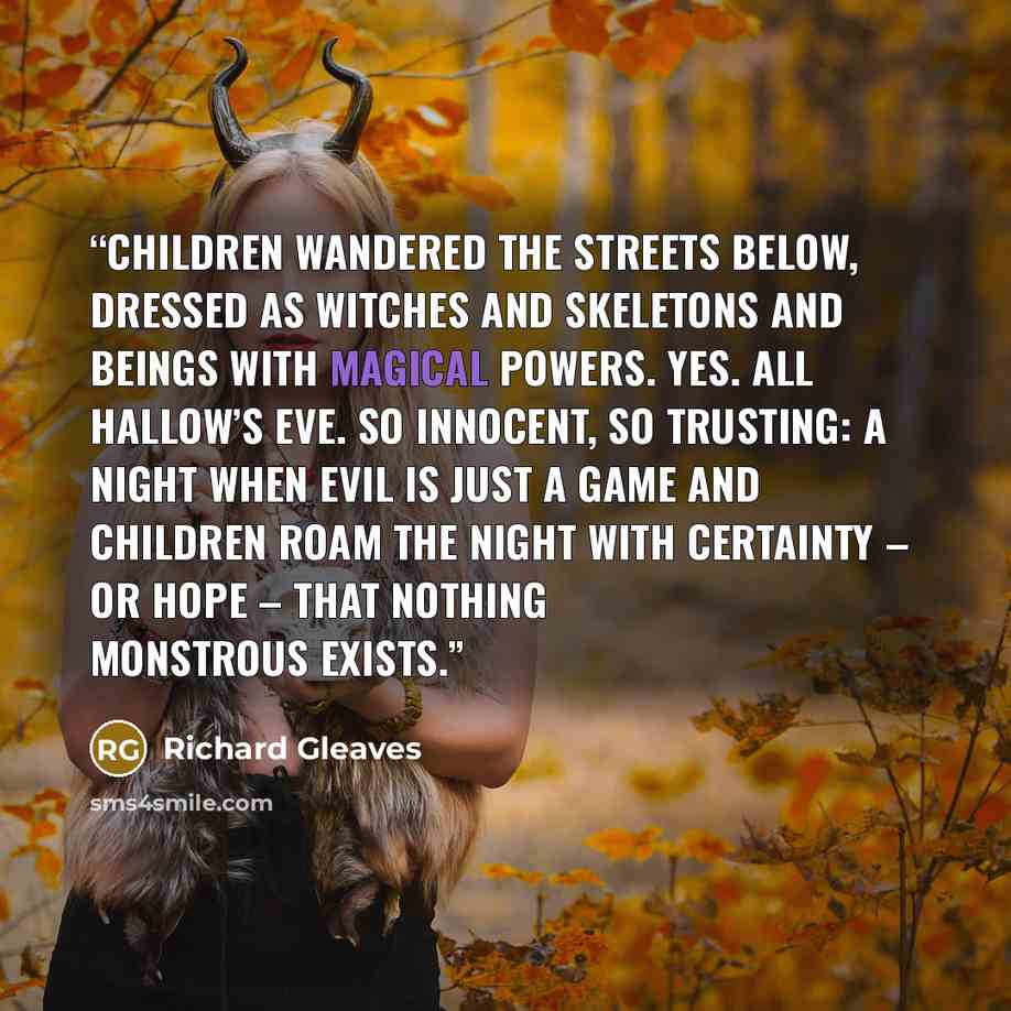 “Children wandered the streets below, dressed as witches and skeletons and beings with magical powers. Yes. All Hallow’s Eve. So innocent, so trusting: a night when evil is just a game and children roam the night with certainty – or hope – that nothing monstrous exists.” quote by Richard Gleaves