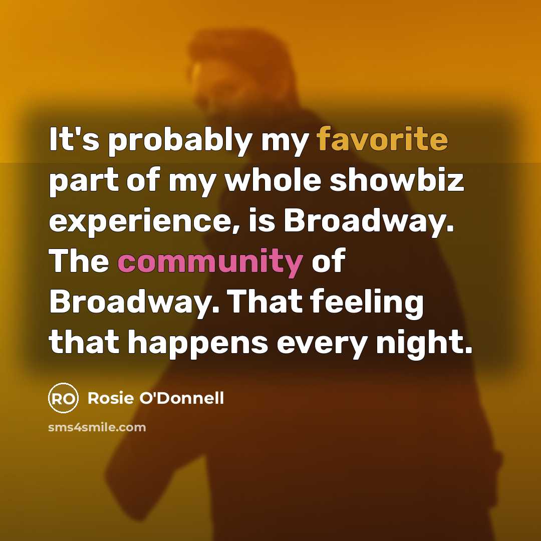 “It's probably my favorite part of my whole showbiz experience, is Broadway. The community of Broadway. That feeling that happens every night.” quote by Rosie O'Donnell